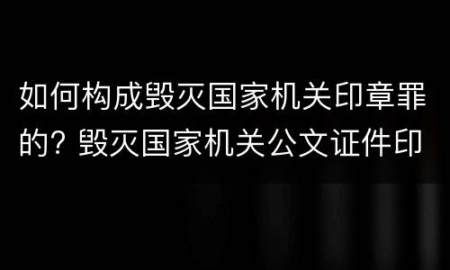 如何构成毁灭国家机关印章罪的? 毁灭国家机关公文证件印章罪