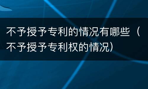 不予授予专利的情况有哪些（不予授予专利权的情况）