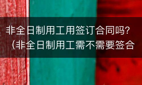 非全日制用工用签订合同吗？（非全日制用工需不需要签合同）