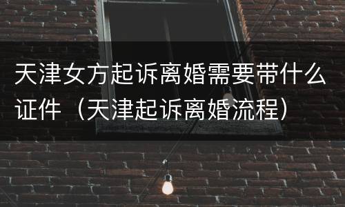 天津女方起诉离婚需要带什么证件（天津起诉离婚流程）