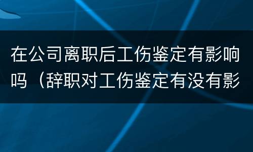 在公司离职后工伤鉴定有影响吗（辞职对工伤鉴定有没有影响）