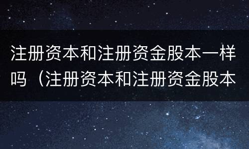 注册资本和注册资金股本一样吗（注册资本和注册资金股本一样吗）