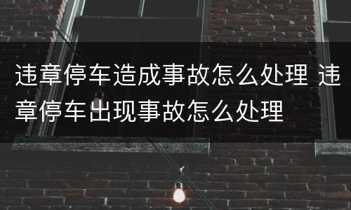 违章停车造成事故怎么处理 违章停车出现事故怎么处理