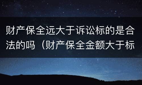 财产保全远大于诉讼标的是合法的吗（财产保全金额大于标的金额）