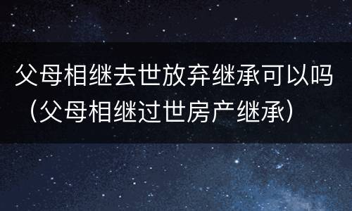 父母相继去世放弃继承可以吗（父母相继过世房产继承）
