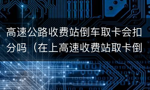 高速公路收费站倒车取卡会扣分吗（在上高速收费站取卡倒车了会不会扣分）