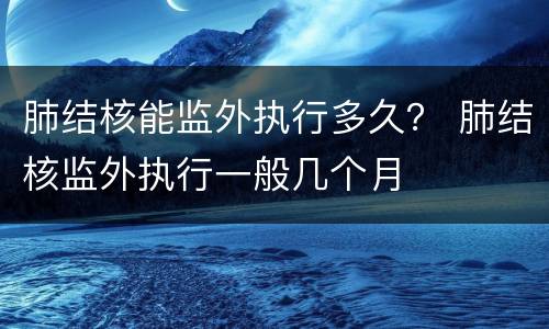 肺结核能监外执行多久？ 肺结核监外执行一般几个月