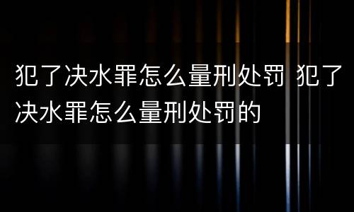 犯了决水罪怎么量刑处罚 犯了决水罪怎么量刑处罚的