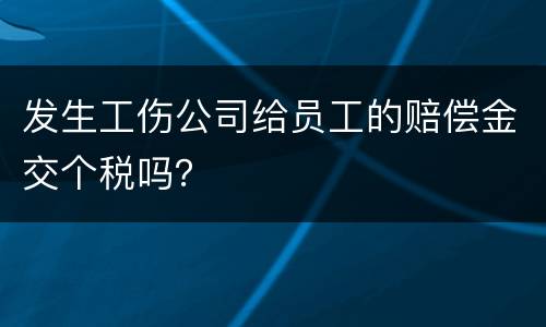 发生工伤公司给员工的赔偿金交个税吗？