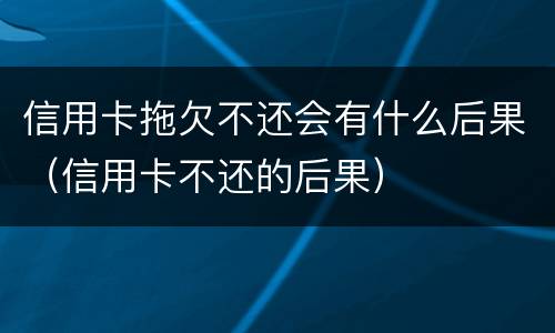 信用卡拖欠不还会有什么后果（信用卡不还的后果）