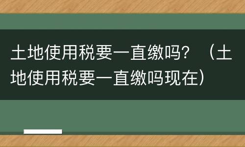 土地使用税要一直缴吗？（土地使用税要一直缴吗现在）