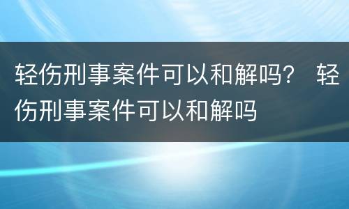 轻伤刑事案件可以和解吗？ 轻伤刑事案件可以和解吗