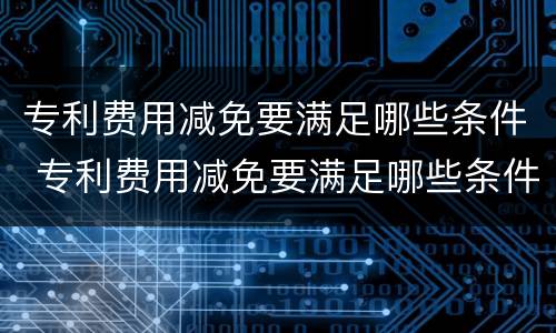 专利费用减免要满足哪些条件 专利费用减免要满足哪些条件申请