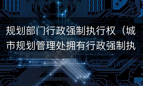 规划部门行政强制执行权（城市规划管理处拥有行政强制执行权吗）