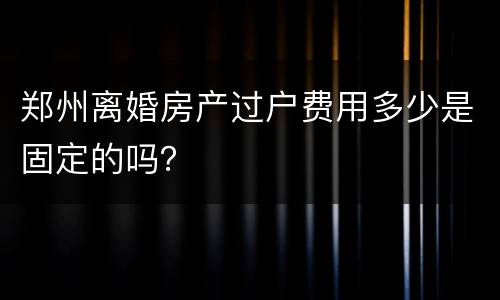 郑州离婚房产过户费用多少是固定的吗？