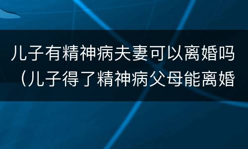 儿子有精神病夫妻可以离婚吗（儿子得了精神病父母能离婚吗）