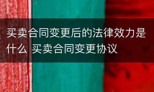 买卖合同变更后的法律效力是什么 买卖合同变更协议