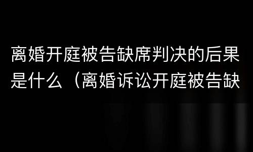 离婚开庭被告缺席判决的后果是什么（离婚诉讼开庭被告缺席如何判）