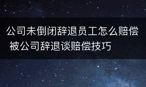 公司未倒闭辞退员工怎么赔偿 被公司辞退谈赔偿技巧