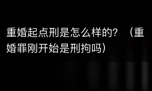 重婚起点刑是怎么样的？（重婚罪刚开始是刑拘吗）