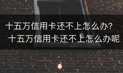 十五万信用卡还不上怎么办？ 十五万信用卡还不上怎么办呢