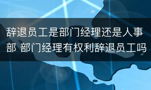 辞退员工是部门经理还是人事部 部门经理有权利辞退员工吗