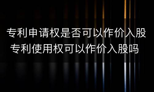 专利申请权是否可以作价入股 专利使用权可以作价入股吗