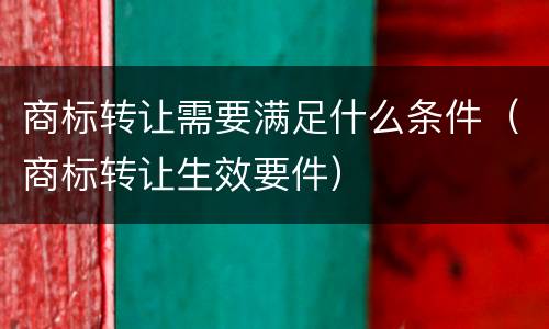 商标转让需要满足什么条件（商标转让生效要件）