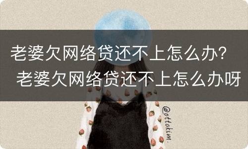 老婆欠网络贷还不上怎么办？ 老婆欠网络贷还不上怎么办呀