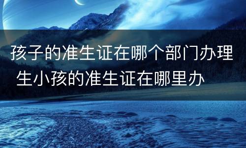 孩子的准生证在哪个部门办理 生小孩的准生证在哪里办
