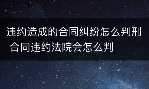 违约造成的合同纠纷怎么判刑 合同违约法院会怎么判