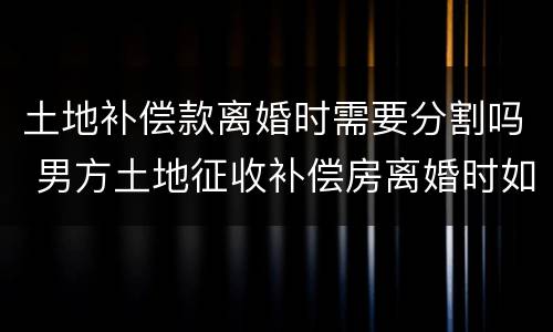 土地补偿款离婚时需要分割吗 男方土地征收补偿房离婚时如何分割