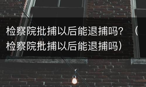 检察院批捕以后能退捕吗？（检察院批捕以后能退捕吗）