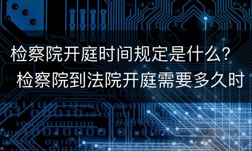 检察院开庭时间规定是什么？ 检察院到法院开庭需要多久时间