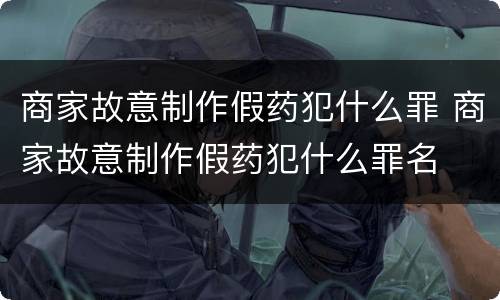 商家故意制作假药犯什么罪 商家故意制作假药犯什么罪名