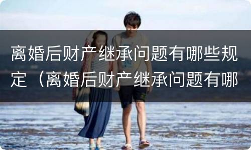 离婚后财产继承问题有哪些规定（离婚后财产继承问题有哪些规定条例）