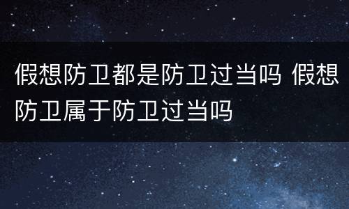 假想防卫都是防卫过当吗 假想防卫属于防卫过当吗