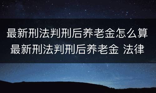 最新刑法判刑后养老金怎么算 最新刑法判刑后养老金 法律条款