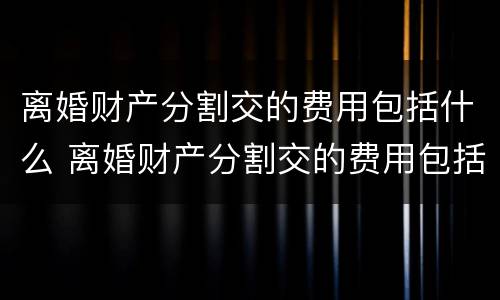 离婚财产分割交的费用包括什么 离婚财产分割交的费用包括什么内容
