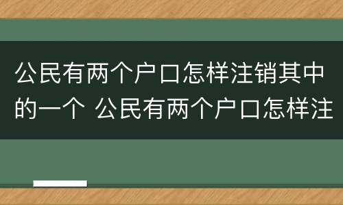 公民有两个户口怎样注销其中的一个 公民有两个户口怎样注销其中的一个户口