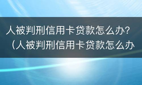 人被判刑信用卡贷款怎么办？（人被判刑信用卡贷款怎么办呢）