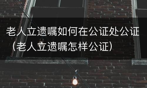 老人立遗嘱如何在公证处公证（老人立遗嘱怎样公证）