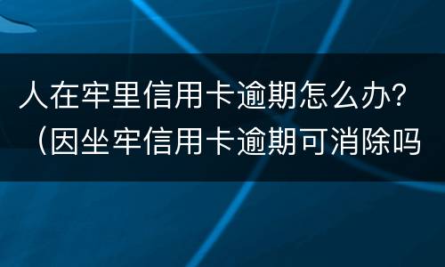 人在牢里信用卡逾期怎么办？（因坐牢信用卡逾期可消除吗）