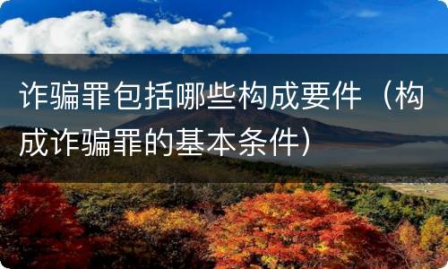 诈骗罪包括哪些构成要件（构成诈骗罪的基本条件）