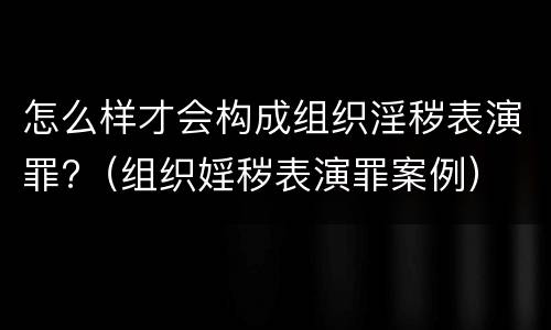 怎么样才会构成组织淫秽表演罪?（组织婬秽表演罪案例）