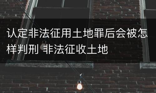 认定非法征用土地罪后会被怎样判刑 非法征收土地