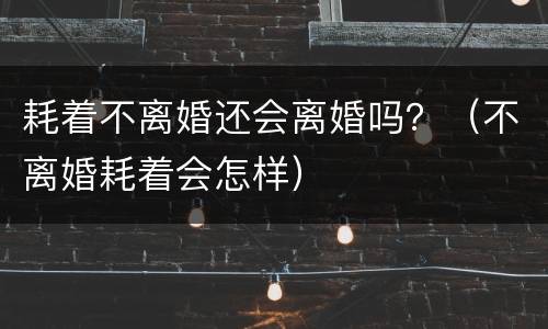 耗着不离婚还会离婚吗？（不离婚耗着会怎样）