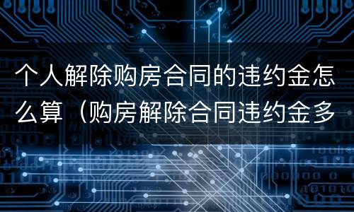 个人解除购房合同的违约金怎么算（购房解除合同违约金多少）