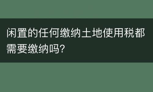 闲置的任何缴纳土地使用税都需要缴纳吗？