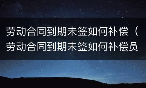 劳动合同到期未签如何补偿（劳动合同到期未签如何补偿员工）